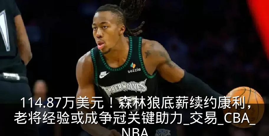 114.87万美元！森林狼底薪续约康利，老将经验或成争冠关键助力_交易_CBA_NBA