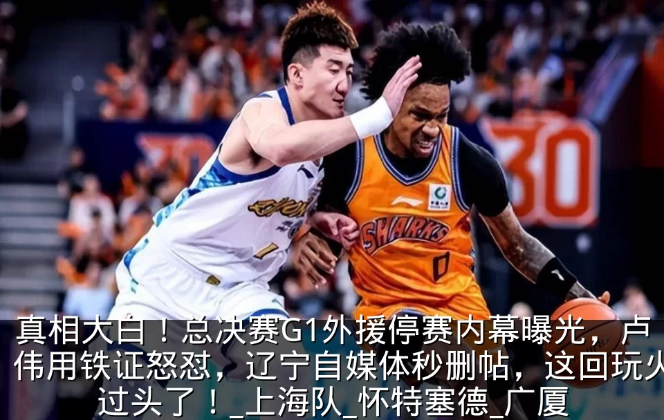 真相大白！总决赛G1外援停赛内幕曝光，卢伟用铁证怒怼，辽宁自媒体秒删帖，这回玩火过头了！_上海队_怀特塞德_广厦