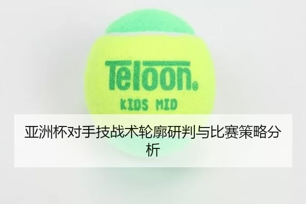 亚洲杯对手技战术轮廓研判与比赛策略分析